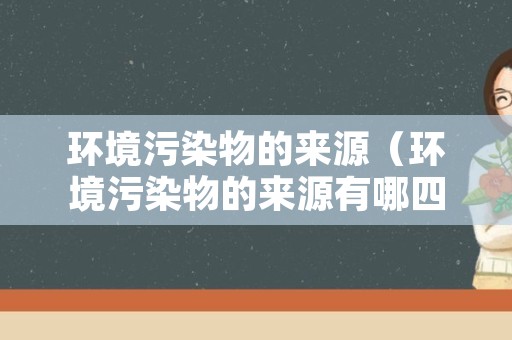 环境污染物的来源（环境污染物的来源有哪四个方面）