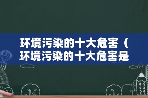 环境污染的十大危害（环境污染的十大危害是什么）