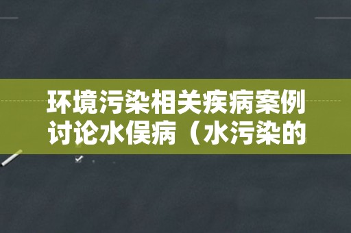 环境污染相关疾病案例讨论水俣病（水污染的病例）