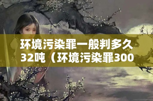 环境污染罪一般判多久32吨（环境污染罪300吨判刑案件）