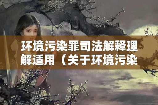 环境污染罪司法解释理解适用（关于环境污染犯罪的司法解释）