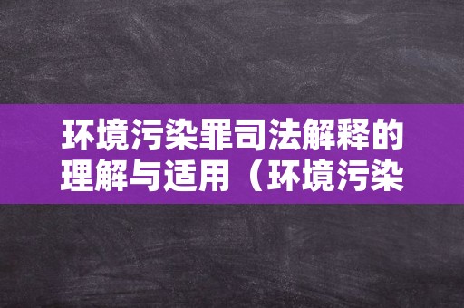 环境污染罪司法解释的理解与适用（环境污染罪司法解释的理解与适用2016）