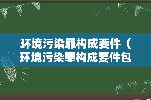 环境污染罪构成要件（环境污染罪构成要件包括）