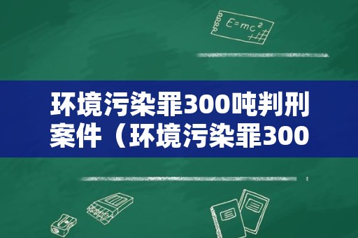 环境污染罪300吨判刑案件（环境污染罪300吨量刑）