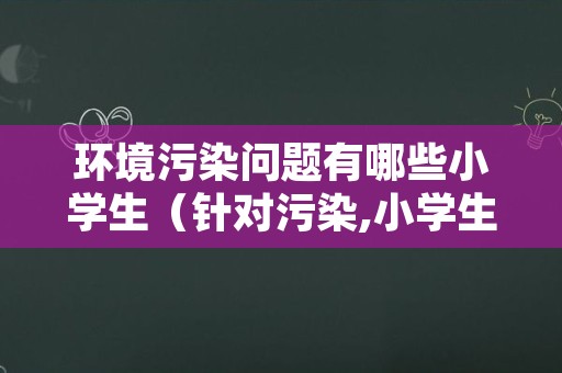 环境污染问题有哪些小学生（针对污染,小学生应该怎样保护环境）