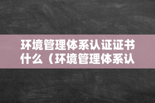 环境管理体系认证证书什么（环境管理体系认证证书什么时候发）