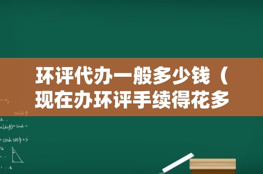 环评代办一般多少钱（现在办环评手续得花多少钱）