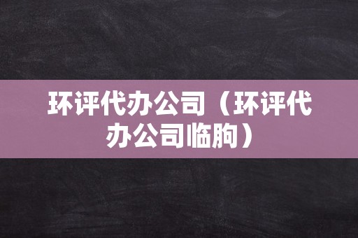 环评代办公司（环评代办公司临朐）