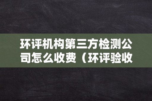 环评机构第三方检测公司怎么收费（环评验收第三方检测机构收费）