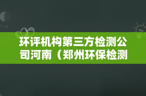 环评机构第三方检测公司河南（郑州环保检测第三方机构）