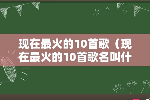 现在最火的10首歌（现在最火的10首歌名叫什么）