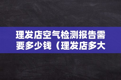 理发店空气检测报告需要多少钱（理发店多大平米需要空气检测）