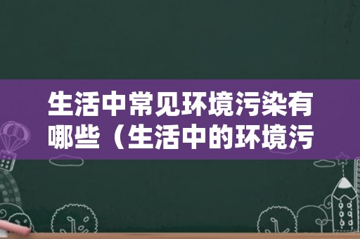 生活中常见环境污染有哪些（生活中的环境污染有哪些）