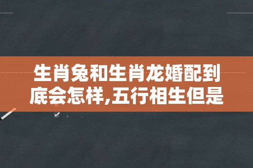 生肖兔和生肖龙婚配到底会怎样,五行相生但是属相不合