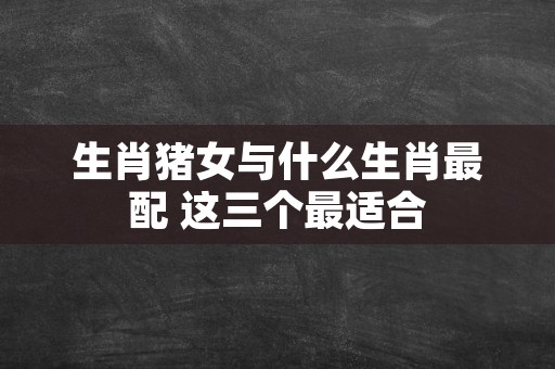 生肖猪女与什么生肖最配 这三个最适合