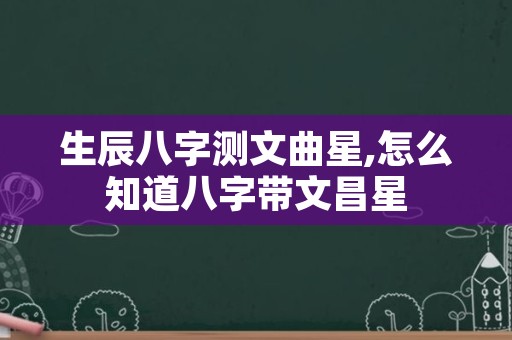 生辰八字测文曲星,怎么知道八字带文昌星