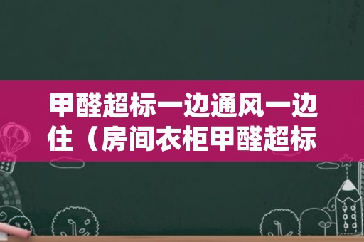 甲醛超标一边通风一边住（房间衣柜甲醛超标,可边通风边入住吗?）