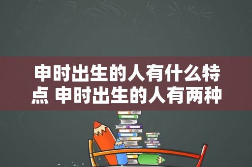 申时出生的人有什么特点 申时出生的人有两种命运安祥网