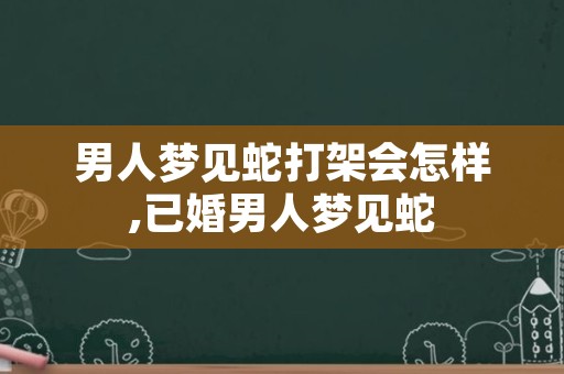 男人梦见蛇打架会怎样,已婚男人梦见蛇