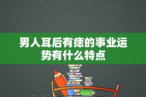 男人耳后有痣的事业运势有什么特点