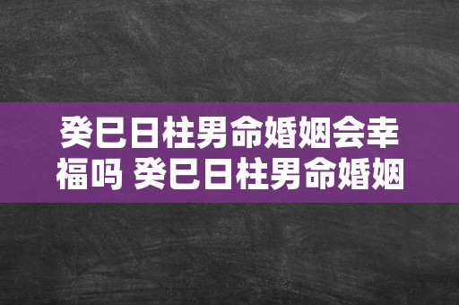 癸巳日柱男命婚姻会幸福吗 癸巳日柱男命婚姻 双妻