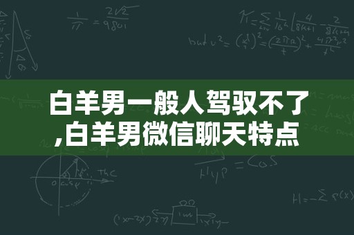 白羊男一般人驾驭不了,白羊男微信聊天特点