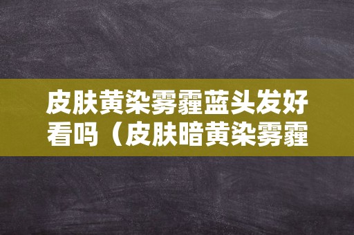 皮肤黄染雾霾蓝头发好看吗（皮肤暗黄染雾霾蓝色的头发好看吗）