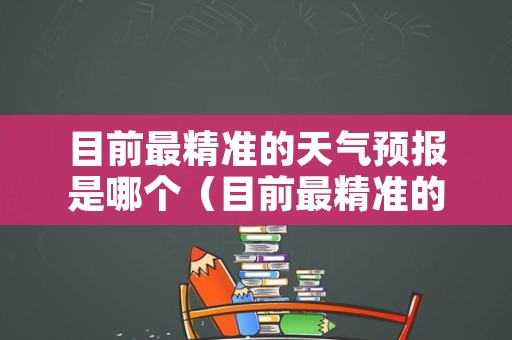 目前最精准的天气预报是哪个（目前最精准的天气预报是哪个软件）