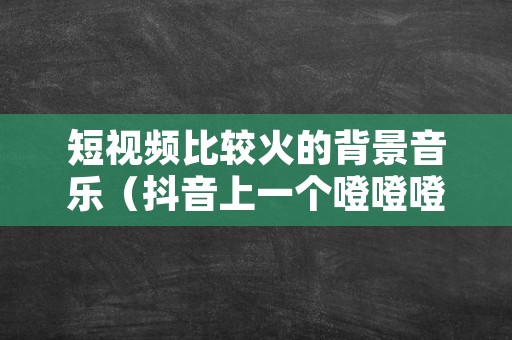 短视频比较火的背景音乐（抖音上一个噔噔噔噔的音乐）