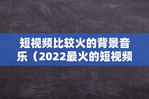 短视频比较火的背景音乐（2022最火的短视频背景音乐）