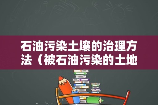 石油污染土壤的治理方法（被石油污染的土地怎么治理）