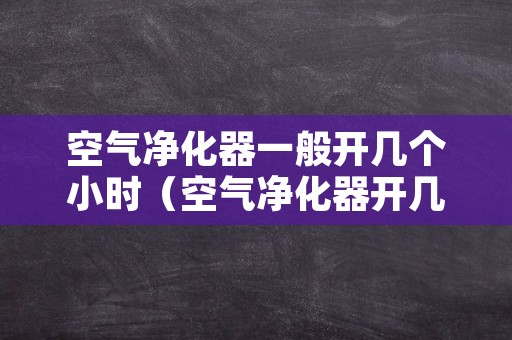 空气净化器一般开几个小时（空气净化器开几个小时好）