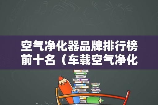 空气净化器品牌排行榜前十名（车载空气净化器品牌排行榜前十名）