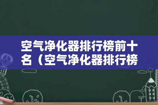 空气净化器排行榜前十名（空气净化器排行榜前十名消费者协会）