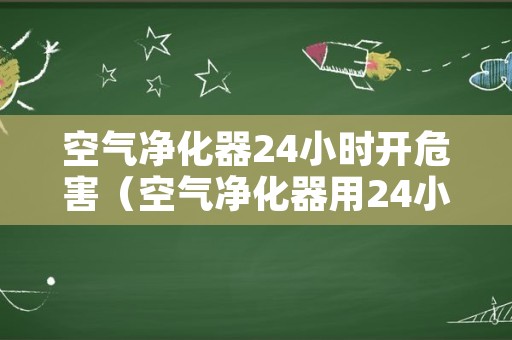 空气净化器24小时开危害（空气净化器用24小时开启吗）