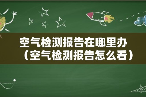 空气检测报告在哪里办（空气检测报告怎么看）