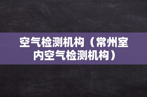 空气检测机构（常州室内空气检测机构）