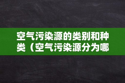 空气污染源的类别和种类（空气污染源分为哪几类）