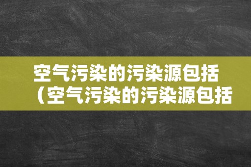 空气污染的污染源包括（空气污染的污染源包括什么）