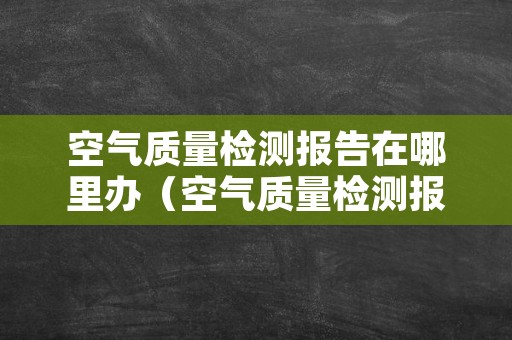 空气质量检测报告在哪里办（空气质量检测报告在哪里办理）