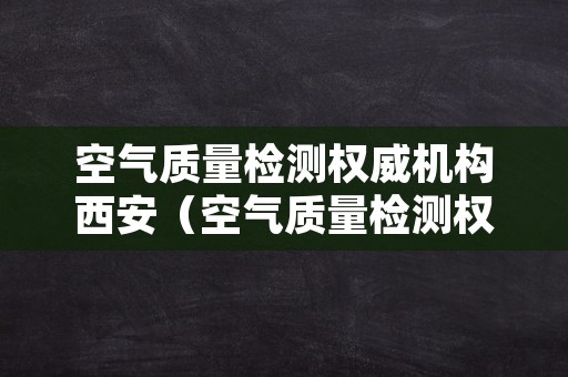 空气质量检测权威机构西安（空气质量检测权威机构西安有几家）