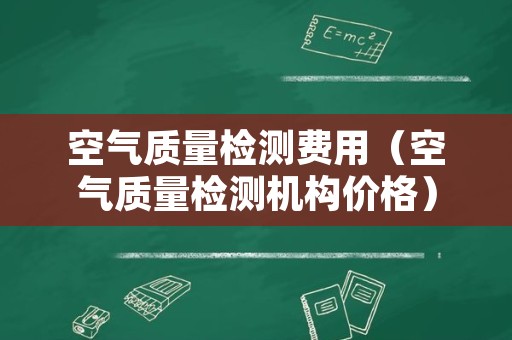 空气质量检测费用（空气质量检测机构价格）