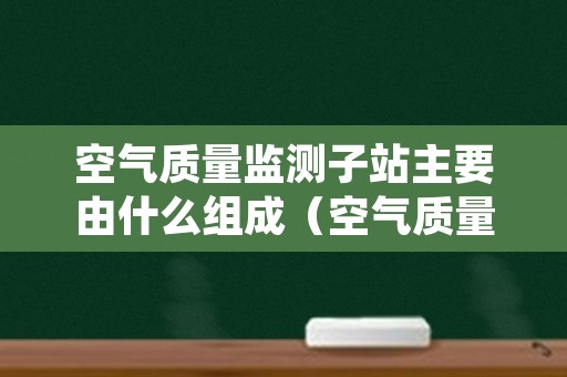 空气质量监测子站主要由什么组成（空气质量监测站设备）