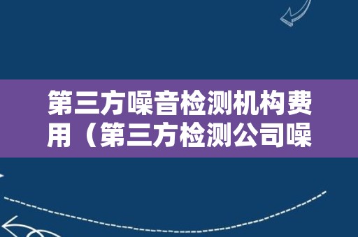 第三方噪音检测机构费用（第三方检测公司噪音检测费用）