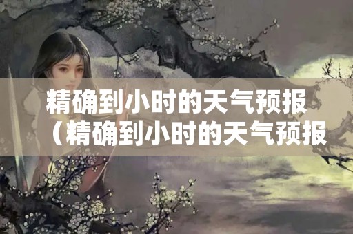 精确到小时的天气预报（精确到小时的天气预报是如何算出来的）