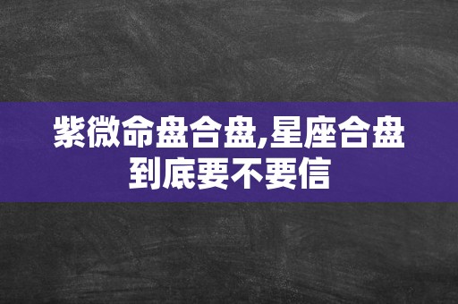 紫微命盘合盘,星座合盘到底要不要信