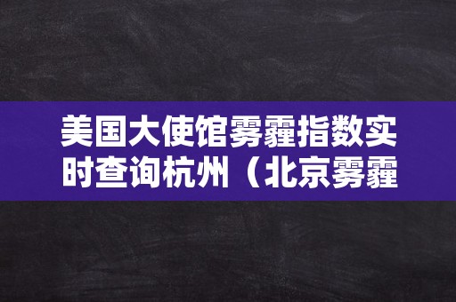 美国大使馆雾霾指数实时查询杭州（北京雾霾指数实时查询美国大使馆北京雾霾美国大使馆）