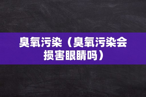 臭氧污染（臭氧污染会损害眼睛吗）