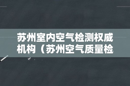 苏州室内空气检测权威机构（苏州空气质量检测机构）