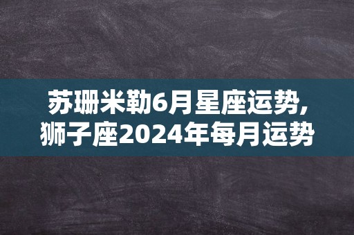 苏珊米勒6月星座运势,狮子座2024年每月运势完整版